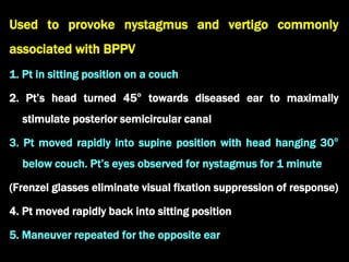 Used to provoke nystagmus and vertigo commonly
associated with BPPV
1. Pt in sitting position on a couch
2. Pt’s head turned 45° towards diseased ear to maximally
stimulate posterior semicircular canal
3. Pt moved rapidly into supine position with head hanging 30°
below couch. Pt’s eyes observed for nystagmus for 1 minute
(Frenzel glasses eliminate visual fixation suppression of response)
4. Pt moved rapidly back into sitting position
5. Maneuver repeated for the opposite ear
 