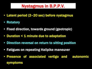 Nystagmus in B.P.P.V.
• Latent period (2–20 sec) before nystagmus
• Rotatory
• Fixed direction, towards ground (geotropic)
• Duration < 1 minute due to adaptation
• Direction reversal on return to sitting position
• Fatigues on repeating Hallpike maneuver
• Presence of associated vertigo and autonomic
symptoms
 
