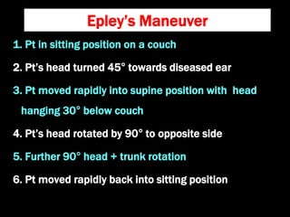 Epley’s Maneuver
1. Pt in sitting position on a couch
2. Pt’s head turned 45° towards diseased ear
3. Pt moved rapidly into supine position with head
hanging 30° below couch
4. Pt’s head rotated by 90° to opposite side
5. Further 90° head + trunk rotation
6. Pt moved rapidly back into sitting position
 