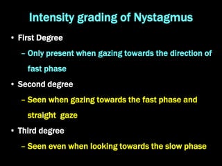 Intensity grading of Nystagmus
• First Degree
– Only present when gazing towards the direction of
fast phase
• Second degree
– Seen when gazing towards the fast phase and
straight gaze
• Third degree
– Seen even when looking towards the slow phase
 