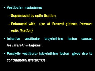• Vestibular nystagmus
– Suppressed by optic fixation
– Enhanced with use of Frenzel glasses (remove
optic fixation)
• Irritative vestibular labyrinthine lesion causes
ipsilateral nystagmus
• Paralytic vestibular labyrinthine lesion gives rise to
contralateral nystagmus
 