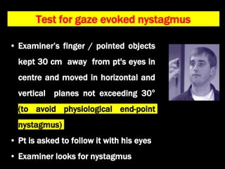 Test for gaze evoked nystagmus
• Examiner’s finger / pointed objects
kept 30 cm away from pt's eyes in
centre and moved in horizontal and
vertical planes not exceeding 30°
(to avoid physiological end-point
nystagmus)
• Pt is asked to follow it with his eyes
• Examiner looks for nystagmus
 