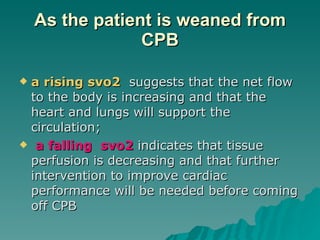 As the patient is weaned from CPB a rising svo2   suggests that the net flow to the body is increasing and that the heart and lungs will support the circulation; a falling  svo2  indicates that tissue perfusion is decreasing and that further intervention to improve cardiac performance will be needed before coming off CPB  