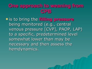 One approach to weaning from CPB is to bring the  filling pressure  being monitored (e.g., central venous pressure [CVP], PAOP, LAP) to a specific, predetermined level somewhat lower than may be necessary and then assess the hemdynamics.  