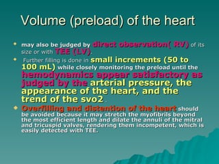 Volume (preload) of the heart  may also be judged by   direct observation( RV)  of its size or with  TEE (LV) . Further filling is done in  small increments (50 to 100 mL)   while closely monitoring the preload until the   hemodynamics appear satisfactory as judged by the  arterial pressure, the appearance of the heart, and the trend of the svo2  .  Overfilling and distention of the heart   should be avoided because it may stretch the myofibrils beyond the most efficient length and dilate the annuli of the mitral and tricuspid valves, rendering them incompetent, which is easily detected with TEE.  