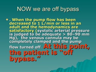 NOW we are off bypass .  When the pump flow has been decreased to 1 L/min or less in an adult and the hemodynamics are satisfactory ( systolic arterial pressure is judged to be adequate > 80–90 mm Hg),  the venous cannula may be completely clamped and the pump flow turned off .  At this point, the patient is “off bypass.”  