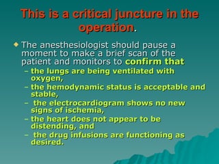This is a critical juncture in the operation .  The anesthesiologist should pause a moment to make a brief scan of the patient and monitors to  confirm that  the lungs are being ventilated with oxygen,  the hemodynamic status is acceptable and stable, the electrocardiogram shows no new signs of ischemia,  the heart does not appear to be distending, and the drug infusions are functioning as desired.  