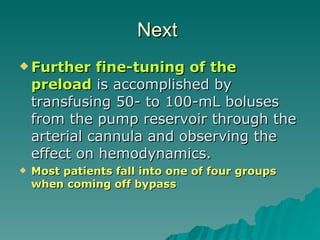 Next  Further fine-tuning of the preload  is accomplished by transfusing 50- to 100-mL boluses from the pump reservoir through the arterial cannula and observing the effect on hemodynamics.  Most patients fall into one of  four  groups when coming off bypass 
