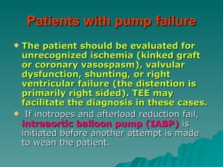Patients with pump failure The patient should be evaluated for unrecognized ischemia (kinked graft or coronary vasospasm), valvular dysfunction, shunting, or right ventricular failure (the distention is primarily right sided). TEE may facilitate the diagnosis in these cases. If inotropes and afterload reduction fail,  intraaortic balloon pump (IABP)  is initiated before another attempt is made to wean the patient.  