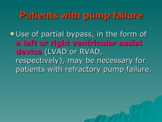Patients with pump failure Use of partial bypass, in the form of  a left or right ventricular assist device  (LVAD or RVAD, respectively), may be necessary for patients with refractory pump failure.  