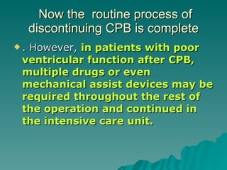 Now the  routine process of discontinuing CPB is complete . However,  in patients with poor ventricular function after CPB, multiple drugs or even mechanical assist devices may be required throughout the rest of the operation and continued in the intensive care unit. 