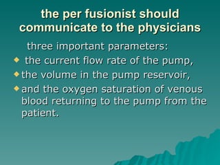 the per fusionist should communicate to the physicians three important parameters: the current flow rate of the pump,  the volume in the pump reservoir,  and the oxygen saturation of venous blood returning to the pump from the patient.  