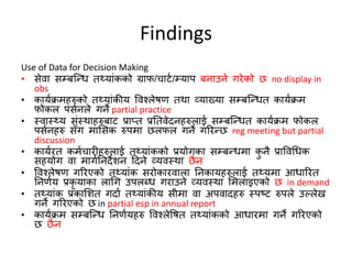 Findings
Use of Data for Decision Making
• सेवा सम्बक्न्द्ि त्यांकको ग्राफ/चाटण/म्याप बनाउने गिेको छ no display in
obs
• कायणक्रमहरुको त्यांकीय ववश्लेषण तथा व्याख्या सम्बक्न्द्ित कायणक्रम
फोकल पसणनले गने partial practice
• स्वास््य संस्थाहरुबाट प्राप्त प्रततवेदनहरुलाई सम्बक्न्द्ित कायणक्रम फोकल
पसणनहरु साँग मामसक रुपमा छलफल गने गरिन्द्छ reg meeting but partial
discussion
• कायणित कमणचािीहरुलाई त्यांकको प्रयोगका सम्बन्द्िमा कु नै प्राववधिक
सहयोग वा मागणतनदेशन हदने व्यवस्था छैन
• ववश्लेषण गरिएको त्यांक सिोकािवाला तनकायहरुलाई त्यमा आिारित
तनणणय प्रकृ याका लाधग उपलब्ि गिाउने व्यवस्था ममलाइएको छ in demand
• त्यांक प्रकामशत गदाण त्यांकीय सीमा वा अपवादहरु स्पष्ट रुपले उपलेख
गने गरिएको छ in partial esp in annual report
• कायणक्रम सम्बक्न्द्ि तनणणयहरु ववश्लेवषत त्यांकको आिािमा गने गरिएको
छ छैन
 
