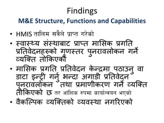 Findings
M&E Structure, Functions and Capabilities
• HMIS tflnd ;j}n] k|fKt u/]sf]
• स्वास््य संस्थाबाट प्राप्त मामसक प्रगतत
प्रततवेदनहरुको गुणस्ति पुनिावलोकन गने
व्यक्तत तोककएको
• मामसक प्रगतत प्रततवेदन के न्द्रमा पठाउनु वा
डाटा इन्द्री गनुण िन्द्दा अगाडी प्रततवेदन
पुनिावलोकन तथा प्रमाणीकिण गने व्यक्तत
तोककएको छ t/ cf+lzs ?kdf sfof{Gjog ePsf]
• वैकक्पपक व्यक्ततको व्यवस्था नगरिएको
 