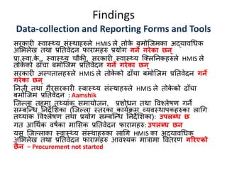 Findings
Data-collection and Reporting Forms and Tools
सिकािी स्वास््य संस्थाहरुले HMIS ले तोके बमोक्जमका अद्यावधिक
अमिलेख तथा प्रततवेदन फािामहरु प्रयोग गर्ने गरेका छर्न्
प्रा.स्वा.के ., स्वास््य चौकी, सिकािी स्वास््य क्तलतनकहरुले HMIS ले
तोके को ढााँचा बमोक्जम प्रततवेदन गर्ने गरेका छर्न्
सिकािी अस्पतालहरुले HMIS ले तोके को ढााँचा बमोक्जम प्रततवेदन गर्ने
गरेका छर्न्
तनजी तथा गैिसिकािी स्वास््य संस्थाहरुले HMIS ले तोके को ढााँचा
बमोक्जम प्रततवेदन : Aamshik
क्जपला तहमा त्यांक समायोजन, प्रशोिन तथा ववश्लेषण गने
सम्बक्न्द्ि तनदेमशका (क्जपला स्तिका कायणक्रम व्यवस्थापकहरुका लाधग
त्यांक ववश्लेषण तथा प्रयोग सम्बक्न्द्ि तनदेमशका): उपलब्ध छ
गत आधथणक वषणका मामसक प्रततवेदन फािामहरु: उपलब्ध छर्न
यस क्जपलाका स्वास््य संस्थाहरुका लाधग HMIS का अद्यावधिक
अमिलेख तथा प्रततवेदन फािामहरु आवश्यक मात्रामा ववतिण गररएको
छैर्न – Procurement not started
 