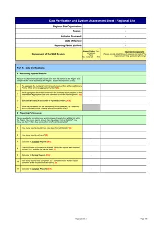 Data Verification and System Assessment Sheet - Regional Site
                                                Regional Site/Organization:                                                                -

                                                                            Region:                                                        -

                                                           Indicator Reviewed:                                                             -

                                                                 Date of Review:                                                           -

                                                  Reporting Period Verified:                                                               -

                                                                                         Answer Codes: Yes -
                                                                                                                                            REVIEWER COMMENTS
                                                                                               completely
                    Component of the M&E System                                                   Partly
                                                                                                                (Please provide detail for each response not coded "Yes - Completely". Deta
                                                                                                                              responses will help guide strengthening measures. )
                                                                                         No - not at all  N/A




Part 1: Data Verifications

A - Recounting reported Results:

Recount results from the periodic reports sent from the Districts to the Region and
compare to the value reported by the Region. Explain discrepancies (if any).


      Re-aggregate the numbers from the reports received from all Service Delivery
1
      Points. What is the re-aggregated number? [A]

      What aggregated result was contained in the summary report prepared by the
2
      Intermediate Aggregation Site (and submitted to the next reporting level)? [B]


3     Calculate the ratio of recounted to reported numbers. [A/B]                                 -


      What are the reasons for the discrepancy (if any) observed (i.e., data entry
4
      errors, arithmetic errors, missing source documents, other)?

B - Reporting Performance:

Review availability, completeness, and timeliness of reports from all Districts within
the Region. How many reports should there have been from all Districts? How
many are there? Were they received on time? Are they complete?


5     How many reports should there have been from all Districts? [A]


6     How many reports are there? [B]


7     Calculate % Available Reports [B/A]                                                         -


      Check the dates on the reports received. How many reports were received
8
      on time? (i.e., received by the due date). [C]


9     Calculate % On time Reports [C/A]                                                           -


      How many reports were complete? (i.e., complete means that the report
10
      contained all the required indicator data*). [D]


11    Calculate % Complete Reports [D/A]                                                          -




                                                                               Regional Site 3                                                                 Page 108
 