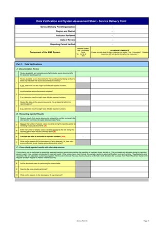 Data Verification and System Assessment Sheet - Service Delivery Point

                                 Service Delivery Point/Organization:                                                                 -

                                                        Region and District:                                                          -

                                                        Indicator Reviewed:                                                           -

                                                              Date of Review:                                                         -

                                                Reporting Period Verified:                                                            -

                                                                                      Answer Codes:
                                                                                      Yes - completely                               REVIEWER COMMENTS
                  Component of the M&E System                                              Partly        (Please provide detail for each response not coded "Yes - Completely". Detailed
                                                                                     No - not at all                   responses will help guide strengthening measures. )
                                                                                             N/A




Part 1: Data Verifications

A - Documentation Review:

     Review availability and completeness of all indicator source documents for
     the selected reporting period.

     Review available source documents for the reporting period being verified. Is
     there any indication that source documents are missing?
1
     If yes, determine how this might have affected reported numbers.


     Are all available source documents complete?
2
     If no, determine how this might have affected reported numbers.


     Review the dates on the source documents. Do all dates fall within the
     reporting period?
3
     If no, determine how this might have affected reported numbers.


B - Recounting reported Results:

     Recount results from source documents, compare the verified numbers to the
     site reported numbers and explain discrepancies (if any).

     Recount the number of people, cases or events during the reporting period by
4
     reviewing the source documents. [A]

     Enter the number of people, cases or events reported by the site during the
5
     reporting period from the site summary report. [B]


6    Calculate the ratio of recounted to reported numbers. [A/B]                              -


     What are the reasons for the discrepancy (if any) observed (i.e., data entry
7
     errors, arithmetic errors, missing source documents, other)?

C - Cross-check reported results with other data sources:

Cross-checks can be performed by examining separate inventory records documenting the quantities of treatment drugs, test-kits or ITNs purchased and delivered during the reporting
period to see if these numbers corroborate the reported results. Other cross-checks could include, for example, randomly selecting 20 patient cards and verifying if these patients were
recorded in the unit, laboratory or pharmacy registers. To the extent relevant, the cross-checks should be performed in both directions (for example, from Patient Treatment Cards to the
Register and from Register to Patient Treatment Cards).


8    List the documents used for performing the cross-checks.


9    Describe the cross-checks performed?


10   What are the reasons for the discrepancy (if any) observed?




                                                                                     Service Point 10                                                                              Page 31
 