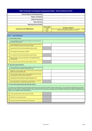 Data Verification and System Assessment Sheet - Service Delivery Point

                                 Service Delivery Point/Organization:                                                                 -

                                                        Region and District:                                                          -

                                                        Indicator Reviewed:                                                           -

                                                              Date of Review:                                                         -

                                                Reporting Period Verified:                                                            -
                                                                                      Answer Codes:
                                                                                      Yes - completely                               REVIEWER COMMENTS
                  Component of the M&E System                                              Partly        (Please provide detail for each response not coded "Yes - Completely". Detailed
                                                                                     No - not at all                   responses will help guide strengthening measures. )
                                                                                            N/A




Part 1: Data Verifications

A - Documentation Review:

     Review availability and completeness of all indicator source documents for
     the selected reporting period.

     Review available source documents for the reporting period being verified. Is
     there any indication that source documents are missing?
1
     If yes, determine how this might have affected reported numbers.


     Are all available source documents complete?
2
     If no, determine how this might have affected reported numbers.


     Review the dates on the source documents. Do all dates fall within the
     reporting period?
3
     If no, determine how this might have affected reported numbers.


B - Recounting reported Results:

     Recount results from source documents, compare the verified numbers to the
     site reported numbers and explain discrepancies (if any).

     Recount the number of people, cases or events during the reporting period by
4
     reviewing the source documents. [A]

     Enter the number of people, cases or events reported by the site during the
5
     reporting period from the site summary report. [B]


6    Calculate the ratio of recounted to reported numbers. [A/B]                              -


     What are the reasons for the discrepancy (if any) observed (i.e., data entry
7
     errors, arithmetic errors, missing source documents, other)?

C - Cross-check reported results with other data sources:

Cross-checks can be performed by examining separate inventory records documenting the quantities of treatment drugs, test-kits or ITNs purchased and delivered during the reporting
period to see if these numbers corroborate the reported results. Other cross-checks could include, for example, randomly selecting 20 patient cards and verifying if these patients were
recorded in the unit, laboratory or pharmacy registers. To the extent relevant, the cross-checks should be performed in both directions (for example, from Patient Treatment Cards to the
Register and from Register to Patient Treatment Cards).


8    List the documents used for performing the cross-checks.


9    Describe the cross-checks performed?


10   What are the reasons for the discrepancy (if any) observed?




                                                                                     Service Point 1                                                                                Page 4
 
