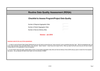 Routine Data Quality Assessment (RDQA)

                                           Checklist to Assess Program/Project Data Quality


                                           Number of Regional Aggregation Sites                                      þÿ1

                                           Number of District Aggregation Sites                                      þÿ1

                                           Number of Service Delivery Sites                                          þÿ1




                                                                   Version: Jan 2010



Important notes for the use of this spreadsheet:


1. In order to use the Routine Data Quality Assessment tool you will need to ensure that your 'macro security' is set to something less than 'high'. With the spreadsheet open, go
to the 'Tools' pull-down menu and select 'Macro', then 'Security'. Select 'medium'. Close Excel and re-open the file. When you open the file the next time you will have to select
'Enable Macros' for the application to work as designed.

2. On the START Page (this page), please select number of intermediate aggregation sites (IAS) and Service Delivery Points (SDPs) that you plan to review from the dropdown
lists above. IAS are typically the district level health unit of the Ministry of Health.




                                                                                     START                                                                                    Page 1
 