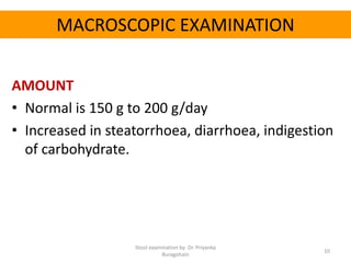 MACROSCOPIC EXAMINATION
AMOUNT
• Normal is 150 g to 200 g/day
• Increased in steatorrhoea, diarrhoea, indigestion
of carbohydrate.
Stool examination by Dr. Priyanka
Buragohain
10
 