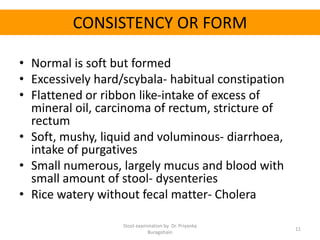 CONSISTENCY OR FORM
• Normal is soft but formed
• Excessively hard/scybala- habitual constipation
• Flattened or ribbon like-intake of excess of
mineral oil, carcinoma of rectum, stricture of
rectum
• Soft, mushy, liquid and voluminous- diarrhoea,
intake of purgatives
• Small numerous, largely mucus and blood with
small amount of stool- dysenteries
• Rice watery without fecal matter- Cholera
Stool examination by Dr. Priyanka
Buragohain
11
 
