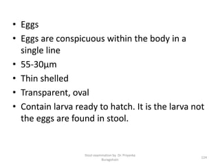 • Eggs
• Eggs are conspicuous within the body in a
single line
• 55-30µm
• Thin shelled
• Transparent, oval
• Contain larva ready to hatch. It is the larva not
the eggs are found in stool.
Stool examination by Dr. Priyanka
Buragohain
124
 