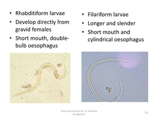 • Rhabditiform larvae
• Develop directly from
gravid females
• Short mouth, double-
bulb oesophagus
• Filariform larvae
• Longer and slender
• Short mouth and
cylindrical oesophagus
Stool examination by Dr. Priyanka
Buragohain
125
 