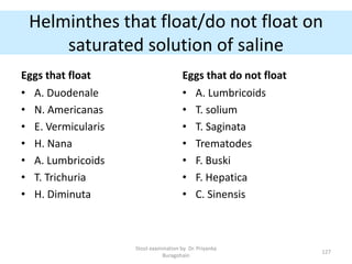 Helminthes that float/do not float on
saturated solution of saline
Eggs that float
• A. Duodenale
• N. Americanas
• E. Vermicularis
• H. Nana
• A. Lumbricoids
• T. Trichuria
• H. Diminuta
Eggs that do not float
• A. Lumbricoids
• T. solium
• T. Saginata
• Trematodes
• F. Buski
• F. Hepatica
• C. Sinensis
Stool examination by Dr. Priyanka
Buragohain
127
 