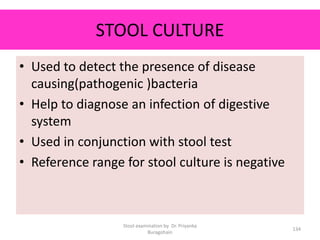 STOOL CULTURE
• Used to detect the presence of disease
causing(pathogenic )bacteria
• Help to diagnose an infection of digestive
system
• Used in conjunction with stool test
• Reference range for stool culture is negative
Stool examination by Dr. Priyanka
Buragohain
134
 