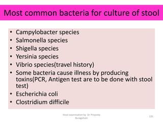 Most common bacteria for culture of stool
• Campylobacter species
• Salmonella species
• Shigella species
• Yersinia species
• Vibrio species(travel history)
• Some bacteria cause illness by producing
toxins(PCR, Antigen test are to be done with stool
test)
• Escherichia coli
• Clostridium difficile
Stool examination by Dr. Priyanka
Buragohain
135
 