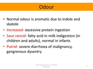 Odour
• Normal odour is aromatic due to indole and
skatole
• Increased- excessive protein ingestion
• Sour rancid- fatty acid in milk indigestion (in
children and adults), normal in infants
• Putrid- severe diarrhoea of malignancy,
gangrenous dysentry
Stool examination by Dr. Priyanka
Buragohain
15
 