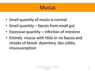 Mucus
• Small quantity of mucin is normal
• Small quantity – faeces from small gut
• Excessive quantity – infection of intestine
• Entirely mucus with little or no faeces and
streaks of blood- dysentery, ileo colitis,
intussusception
Stool examination by Dr. Priyanka
Buragohain
17
 