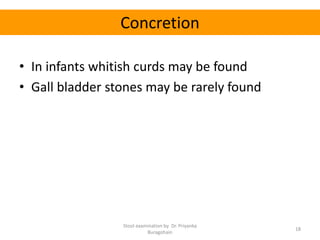 Concretion
• In infants whitish curds may be found
• Gall bladder stones may be rarely found
Stool examination by Dr. Priyanka
Buragohain
18
 