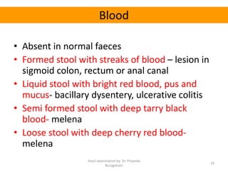 Blood
• Absent in normal faeces
• Formed stool with streaks of blood – lesion in
sigmoid colon, rectum or anal canal
• Liquid stool with bright red blood, pus and
mucus- bacillary dysentery, ulcerative colitis
• Semi formed stool with deep tarry black
blood- melena
• Loose stool with deep cherry red blood-
melena
Stool examination by Dr. Priyanka
Buragohain
19
 