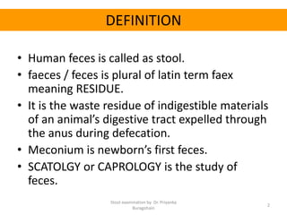 DEFINITION
• Human feces is called as stool.
• faeces / feces is plural of latin term faex
meaning RESIDUE.
• It is the waste residue of indigestible materials
of an animal’s digestive tract expelled through
the anus during defecation.
• Meconium is newborn’s first feces.
• SCATOLGY or CAPROLOGY is the study of
feces.
Stool examination by Dr. Priyanka
Buragohain
2
 