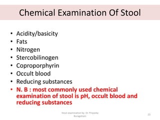 Chemical Examination Of Stool
• Acidity/basicity
• Fats
• Nitrogen
• Stercobilinogen
• Coproporphyrin
• Occult blood
• Reducing substances
• N. B : most commonly used chemical
examination of stool is pH, occult blood and
reducing substances
Stool examination by Dr. Priyanka
Buragohain
23
 