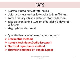 FATS
• Normally upto 20% of total solids
• Lipids are measured as fatty acids:2-5 gm/24 hrs
• Known dietary intake and timed stool collection.
• Take diet containing 100 gm of fat daily, 3 day stool
collection.
• >6 gm/day is abnormal
• Quantitative or semiquantitative methods:
 Gravimetric method
 Isotopic techniques(radio-isotopes)
 Electrical capacitance method
 Titrimetric method of Van de Kamer
Stool examination by Dr. Priyanka
Buragohain
24
 