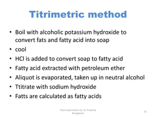 Titrimetric method
• Boil with alcoholic potassium hydroxide to
convert fats and fatty acid into soap
• cool
• HCl is added to convert soap to fatty acid
• Fatty acid extracted with petroleum ether
• Aliquot is evaporated, taken up in neutral alcohol
• Ttitrate with sodium hydroxide
• Fatts are calculated as fatty acids
Stool examination by Dr. Priyanka
Buragohain
25
 