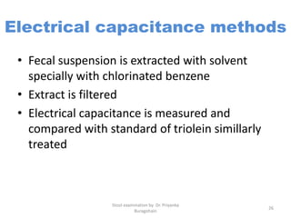Electrical capacitance methods
• Fecal suspension is extracted with solvent
specially with chlorinated benzene
• Extract is filtered
• Electrical capacitance is measured and
compared with standard of triolein simillarly
treated
Stool examination by Dr. Priyanka
Buragohain
26
 