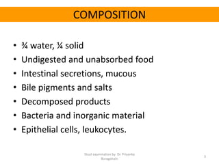 COMPOSITION
• ¾ water, ¼ solid
• Undigested and unabsorbed food
• Intestinal secretions, mucous
• Bile pigments and salts
• Decomposed products
• Bacteria and inorganic material
• Epithelial cells, leukocytes.
Stool examination by Dr. Priyanka
Buragohain
3
 