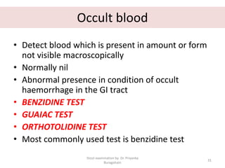 Occult blood
• Detect blood which is present in amount or form
not visible macroscopically
• Normally nil
• Abnormal presence in condition of occult
haemorrhage in the GI tract
• BENZIDINE TEST
• GUAIAC TEST
• ORTHOTOLIDINE TEST
• Most commonly used test is benzidine test
Stool examination by Dr. Priyanka
Buragohain
31
 