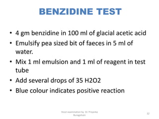 BENZIDINE TEST
• 4 gm benzidine in 100 ml of glacial acetic acid
• Emulsify pea sized bit of faeces in 5 ml of
water.
• Mix 1 ml emulsion and 1 ml of reagent in test
tube
• Add several drops of 35 H2O2
• Blue colour indicates positive reaction
Stool examination by Dr. Priyanka
Buragohain
32
 