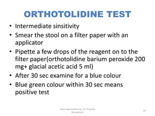 ORTHOTOLIDINE TEST
• Intermediate sinsitivity
• Smear the stool on a filter paper with an
applicator
• Pipette a few drops of the reagent on to the
filter paper(orthotolidine barium peroxide 200
mg+ glacial acetic acid 5 ml)
• After 30 sec examine for a blue colour
• Blue green colour within 30 sec means
positive test
Stool examination by Dr. Priyanka
Buragohain
36
 