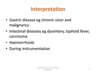 Interpretation
• Gastric disease eg chronic ulcer and
malignancy
• Intestinal diseases eg dysentery, typhoid fever,
carcinoma
• Haemorrhoids
• During instrumentation
Stool examination by Dr. Priyanka
Buragohain
37
 