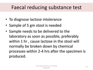 Faecal reducing substance test
• To diagnose lactose intolerance
• Sample of 5 gm stool is needed
• Sample needs to be delivered to the
laboratory as soon as possible, preferably
within 1 hr , cause lactose in the stool will
normally be broken down by chemical
processes within 2-4 hrs after the specimen is
produced.
Stool examination by Dr. Priyanka
Buragohain
38
 