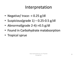 Interpretation
• Negative/ trace- < 0.25 g/dl
• Suspicious(grade 1) – 0.25-0.5 g/dl
• Abnormal(grade 2-4)->0.5 g/dl
• Found in Carbohydrate malabsorption
• Tropical sprue
Stool examination by Dr. Priyanka
Buragohain
39
 