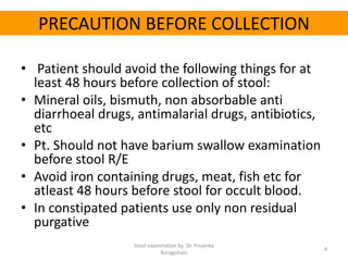 PRECAUTION BEFORE COLLECTION
• Patient should avoid the following things for at
least 48 hours before collection of stool:
• Mineral oils, bismuth, non absorbable anti
diarrhoeal drugs, antimalarial drugs, antibiotics,
etc
• Pt. Should not have barium swallow examination
before stool R/E
• Avoid iron containing drugs, meat, fish etc for
atleast 48 hours before stool for occult blood.
• In constipated patients use only non residual
purgative
Stool examination by Dr. Priyanka
Buragohain
4
 