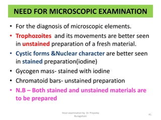 NEED FOR MICROSCOPIC EXAMINATION
• For the diagnosis of microscopic elements.
• Trophozoites and its movements are better seen
in unstained preparation of a fresh material.
• Cystic forms &Nuclear character are better seen
in stained preparation(iodine)
• Gycogen mass- stained with iodine
• Chromatoid bars- unstained preparation
• N.B – Both stained and unstained materials are
to be prepared
Stool examination by Dr. Priyanka
Buragohain
41
 