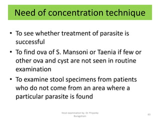 Need of concentration technique
• To see whether treatment of parasite is
successful
• To find ova of S. Mansoni or Taenia if few or
other ova and cyst are not seen in routine
examination
• To examine stool specimens from patients
who do not come from an area where a
particular parasite is found
Stool examination by Dr. Priyanka
Buragohain
43
 
