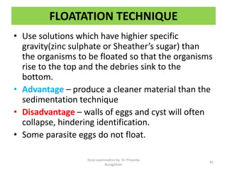 FLOATATION TECHNIQUE
• Use solutions which have highier specific
gravity(zinc sulphate or Sheather’s sugar) than
the organisms to be floated so that the organisms
rise to the top and the debries sink to the
bottom.
• Advantage – produce a cleaner material than the
sedimentation technique
• Disadvantage – walls of eggs and cyst will often
collapse, hindering identification.
• Some parasite eggs do not float.
Stool examination by Dr. Priyanka
Buragohain
45
 
